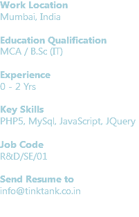 Work Location
Mumbai, India Education Qualification
MCA / B.Sc (IT) Experience
0 - 2 Yrs Key Skills
PHP5, MySql, JavaScript, JQuery Job Code R&D/SE/01 Send Resume to
info@tinktank.co.in