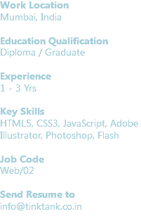 Work Location
Mumbai, India Education Qualification
Diploma / Graduate Experience
1 - 3 Yrs Key Skills
HTML5, CSS3, JavaScript, Adobe Illustrator, Photoshop, Flash Job Code Web/02 Send Resume to
info@tinktank.co.in