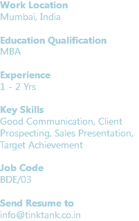 Work Location
Mumbai, India Education Qualification
MBA Experience
1 - 2 Yrs Key Skills
Good Communication, Client Prospecting, Sales Presentation, Target Achievement Job Code BDE/03 Send Resume to
info@tinktank.co.in